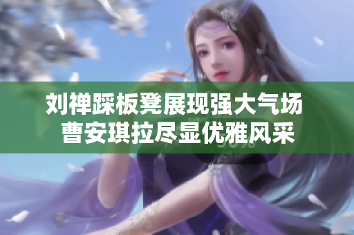 刘禅踩板凳展现强大气场 曹安琪拉尽显优雅风采