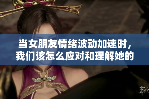 当女朋友情绪波动加速时，我们该怎么应对和理解她的心情