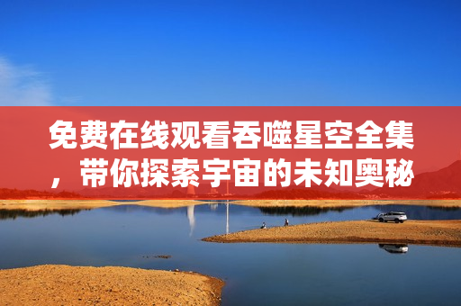 免费在线观看吞噬星空全集，带你探索宇宙的未知奥秘