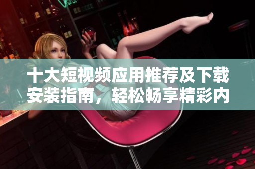 十大短视频应用推荐及下载安装指南，轻松畅享精彩内容