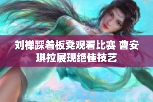 刘禅踩着板凳观看比赛 曹安琪拉展现绝佳技艺