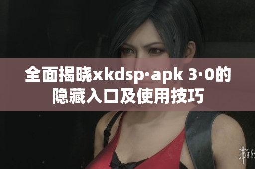 全面揭晓xkdsp·apk 3·0的隐藏入口及使用技巧