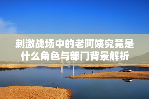 刺激战场中的老阿姨究竟是什么角色与部门背景解析