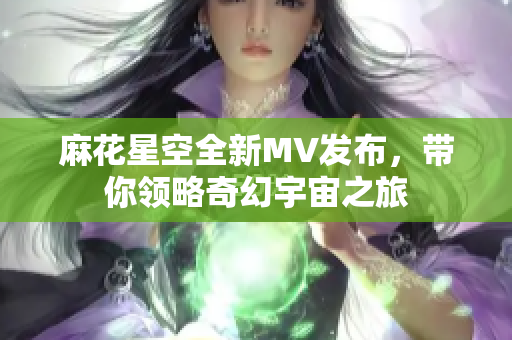 麻花星空全新MV发布，带你领略奇幻宇宙之旅