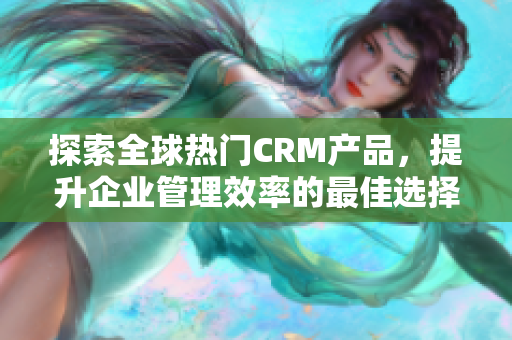 探索全球热门CRM产品，提升企业管理效率的最佳选择
