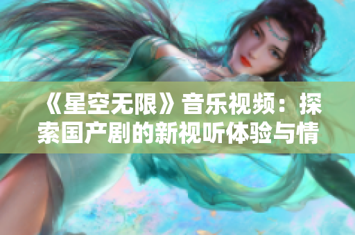 《星空无限》音乐视频：探索国产剧的新视听体验与情感共鸣