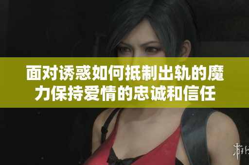 面对诱惑如何抵制出轨的魔力保持爱情的忠诚和信任