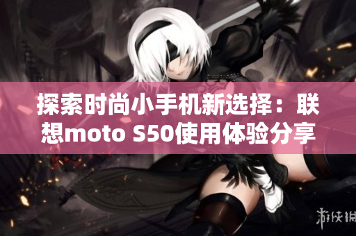 探索时尚小手机新选择：联想moto S50使用体验分享