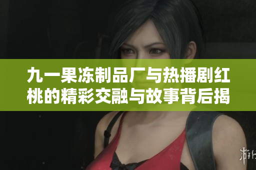 九一果冻制品厂与热播剧红桃的精彩交融与故事背后揭秘
