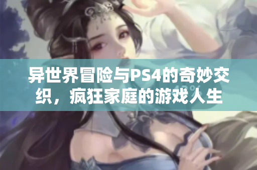 异世界冒险与PS4的奇妙交织，疯狂家庭的游戏人生