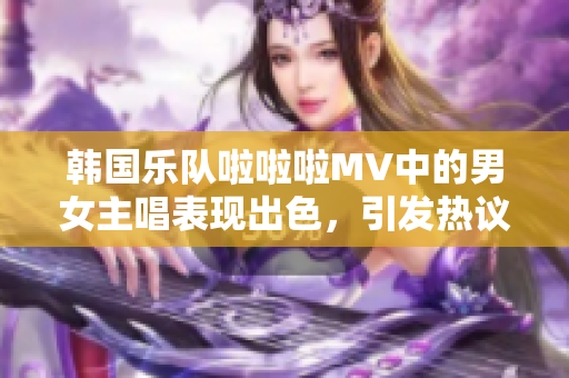 韩国乐队啦啦啦MV中的男女主唱表现出色，引发热议