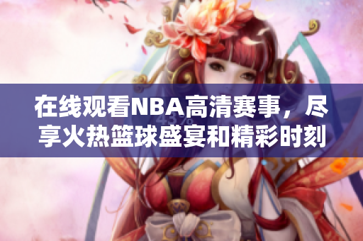 在线观看NBA高清赛事，尽享火热篮球盛宴和精彩时刻