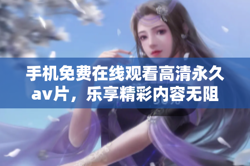 手机免费在线观看高清永久av片，乐享精彩内容无阻碍