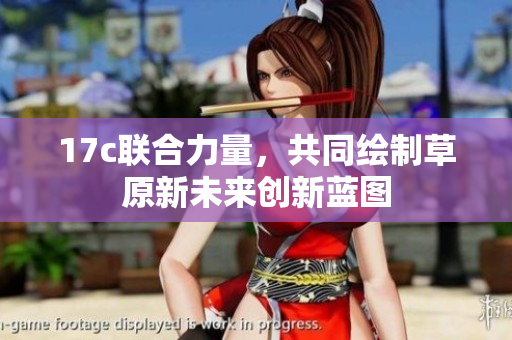 17c联合力量，共同绘制草原新未来创新蓝图
