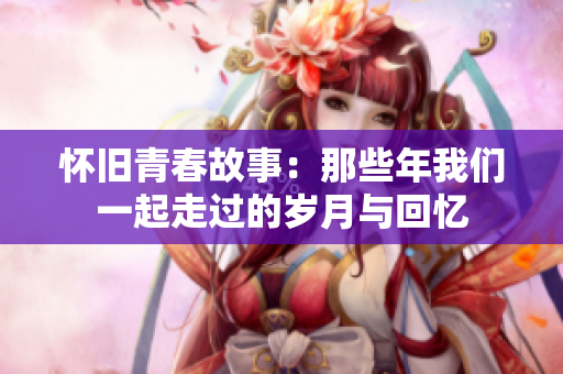 怀旧青春故事：那些年我们一起走过的岁月与回忆