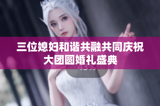 三位媳妇和谐共融共同庆祝大团圆婚礼盛典