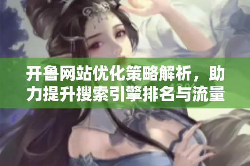 开鲁网站优化策略解析，助力提升搜索引擎排名与流量