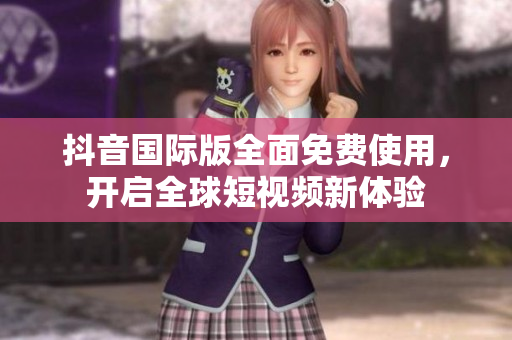抖音国际版全面免费使用，开启全球短视频新体验
