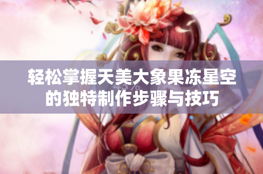 轻松掌握天美大象果冻星空的独特制作步骤与技巧