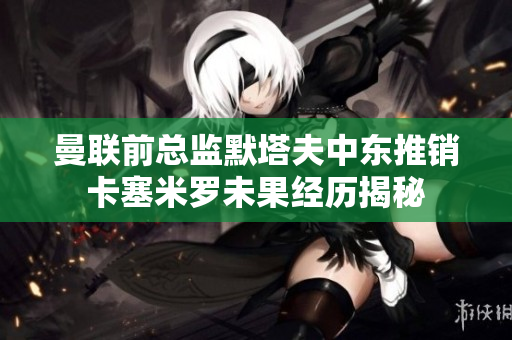 曼联前总监默塔夫中东推销卡塞米罗未果经历揭秘