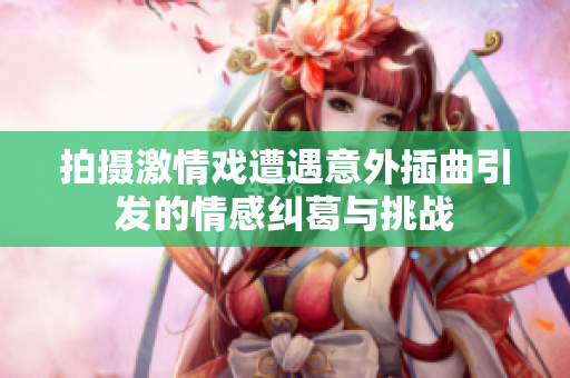 拍摄激情戏遭遇意外插曲引发的情感纠葛与挑战