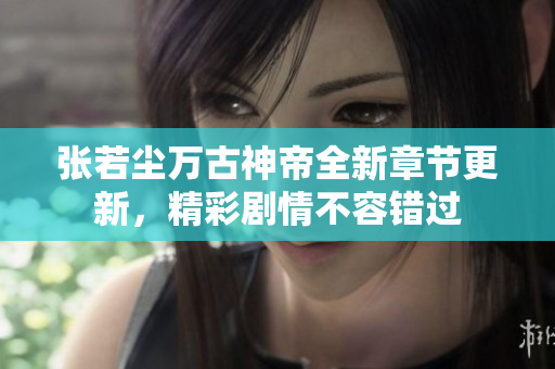 张若尘万古神帝全新章节更新，精彩剧情不容错过