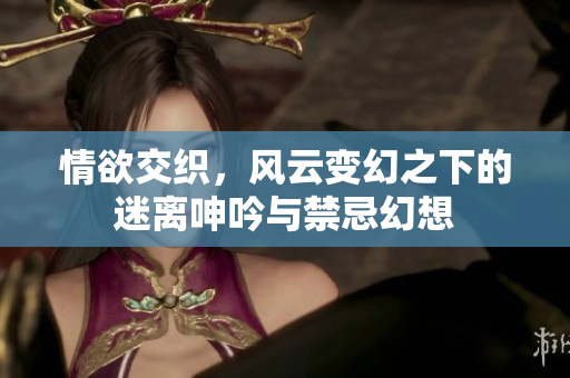 情欲交织，风云变幻之下的迷离呻吟与禁忌幻想