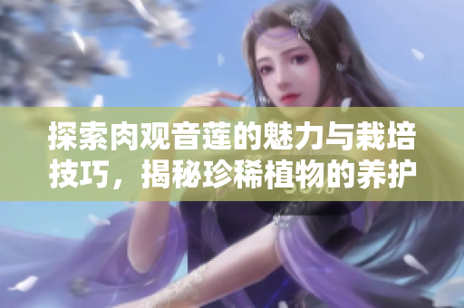 探索肉观音莲的魅力与栽培技巧，揭秘珍稀植物的养护之道