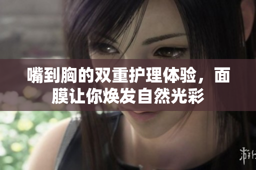 嘴到胸的双重护理体验，面膜让你焕发自然光彩