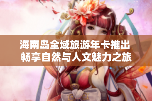海南岛全域旅游年卡推出 畅享自然与人文魅力之旅