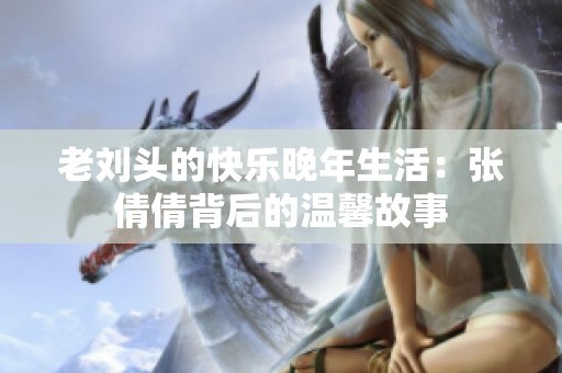 老刘头的快乐晚年生活：张倩倩背后的温馨故事