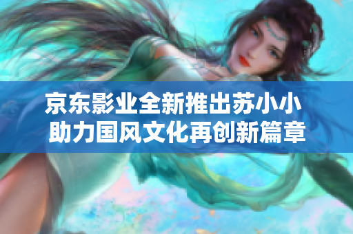 京东影业全新推出苏小小 助力国风文化再创新篇章