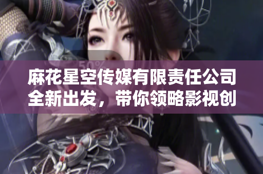 麻花星空传媒有限责任公司全新出发，带你领略影视创作魅力