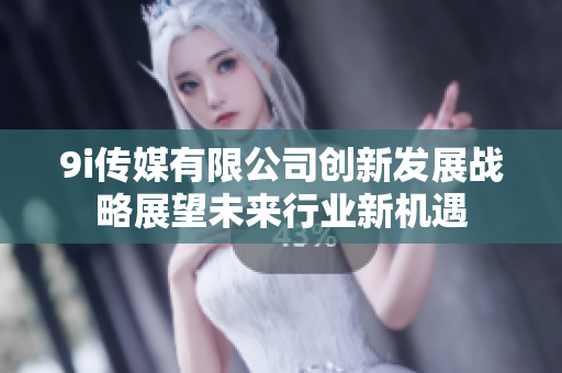9i传媒有限公司创新发展战略展望未来行业新机遇