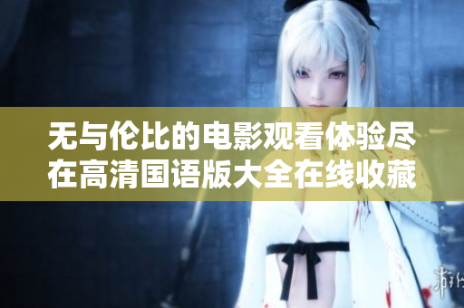 无与伦比的电影观看体验尽在高清国语版大全在线收藏
