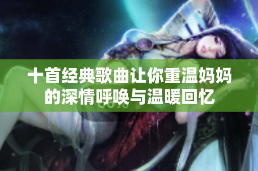 十首经典歌曲让你重温妈妈的深情呼唤与温暖回忆