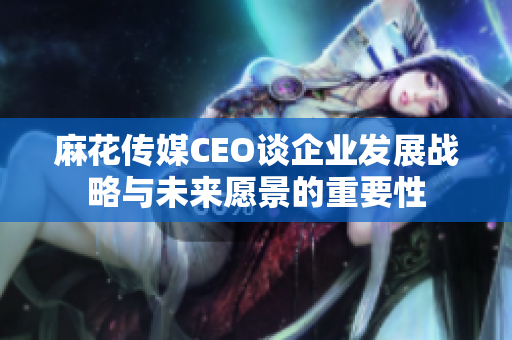 麻花传媒CEO谈企业发展战略与未来愿景的重要性