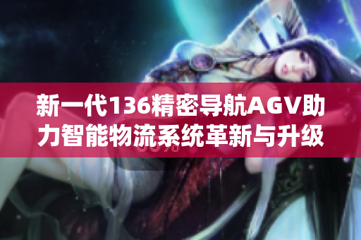 新一代136精密导航AGV助力智能物流系统革新与升级