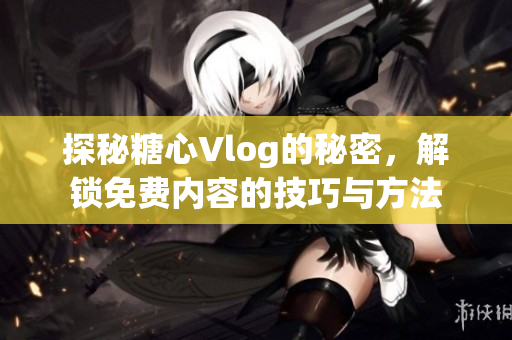 探秘糖心Vlog的秘密，解锁免费内容的技巧与方法