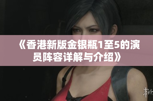 《香港新版金银瓶1至5的演员阵容详解与介绍》
