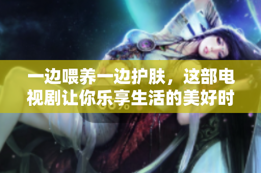 一边喂养一边护肤，这部电视剧让你乐享生活的美好时光