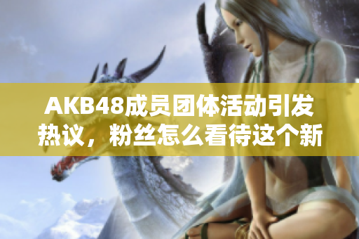 AKB48成员团体活动引发热议，粉丝怎么看待这个新趋势