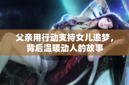 父亲用行动支持女儿追梦，背后温暖动人的故事
