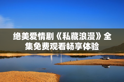 绝美爱情剧《私藏浪漫》全集免费观看畅享体验