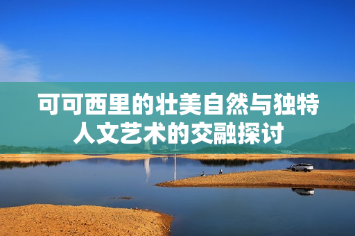 可可西里的壮美自然与独特人文艺术的交融探讨