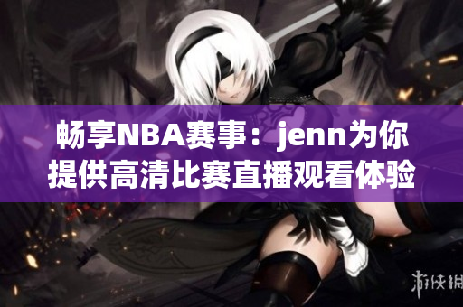畅享NBA赛事：jenn为你提供高清比赛直播观看体验