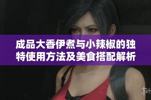 成品大香伊煮与小辣椒的独特使用方法及美食搭配解析