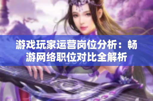 游戏玩家运营岗位分析：畅游网络职位对比全解析