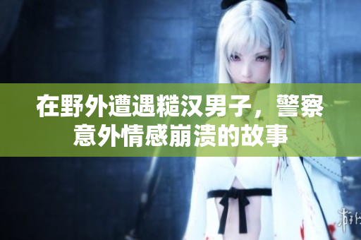 在野外遭遇糙汉男子，警察意外情感崩溃的故事