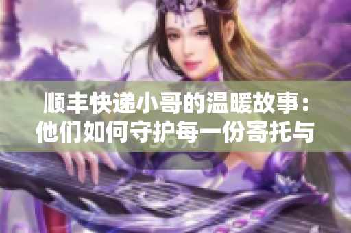 顺丰快递小哥的温暖故事：他们如何守护每一份寄托与期待